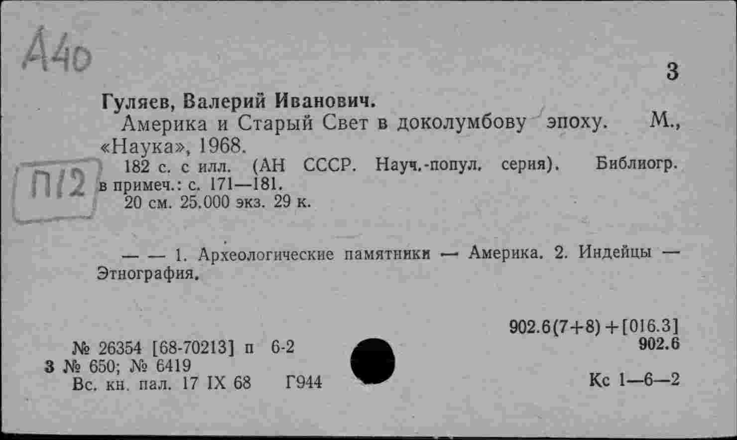 ﻿Ä4o	3
Гуляев, Валерий Иванович.
Америка и Старый Свет в доколумбову эпоху. М., «Наука», 1968.
182 с. с илл. (АН СССР. Науч.-попул. серия). Библиогр.
П/2 в примеч.: с. 171—181.
; ' ’	20 см. 25.000 экз. 29 к.
-------1. Археологические памятники — Америка. 2. Индейцы — Этнография.
№ 26354 [68-70213] п 6-2
3 № 650; № 6419 Вс. кн. пал. 17 IX 68	Г944
902.6(7+8)+ [016.3]
902.6
Кс 1—6—2